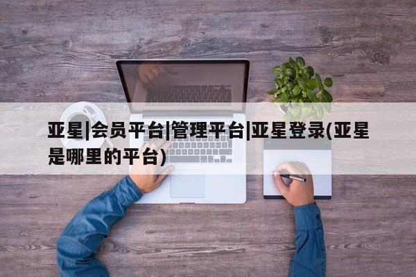 亚星官网娱乐平台 亚星相关业务办理亚星|会员平台|管理平台|亚星登录(亚星是哪里的平台)