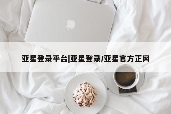 亚星官网娱乐平台 亚星相关业务办理亚星登录平台|亚星登录/亚星官方正网