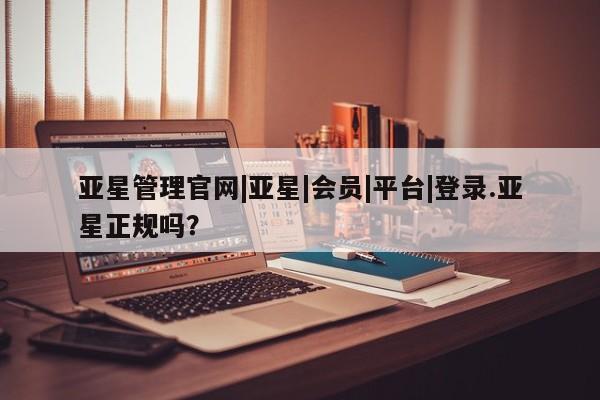 亚星官网娱乐平台 亚星相关业务办理亚星管理官网|亚星|会员|平台|登录.亚星正规吗？