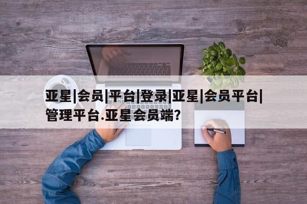 亚星官网娱乐平台 亚星相关业务办理亚星|会员|平台|登录|亚星|会员平台|管理平台.亚星会员端？