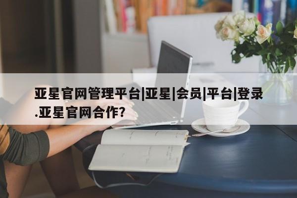亚星官网娱乐平台 亚星相关业务办理亚星官网管理平台|亚星|会员|平台|登录.亚星官网合作？